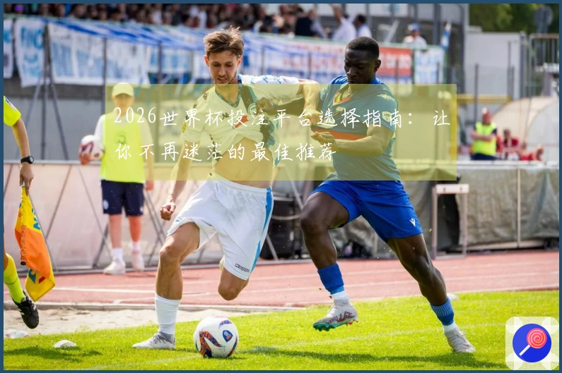 2026世界杯投注平台选择指南：让你不再迷茫的最佳推荐
