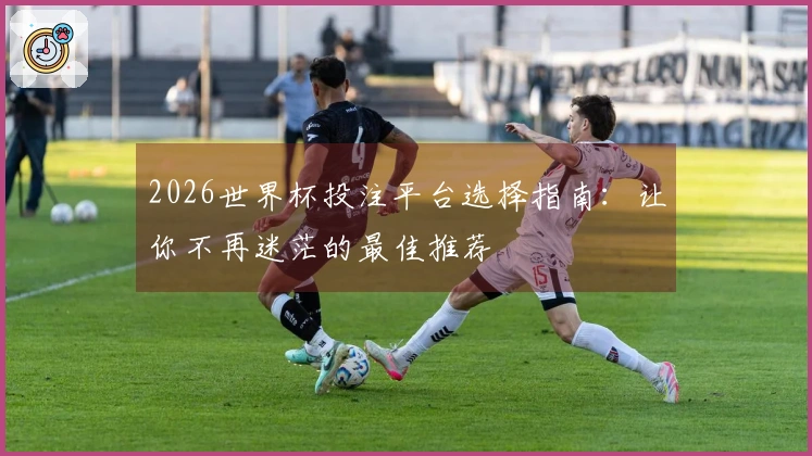 2026世界杯投注平台选择指南：让你不再迷茫的最佳推荐